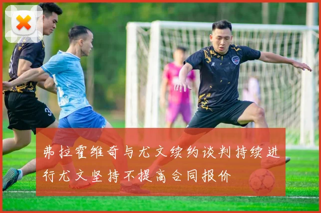 弗拉霍维奇与尤文续约谈判持续进行尤文坚持不提高合同报价