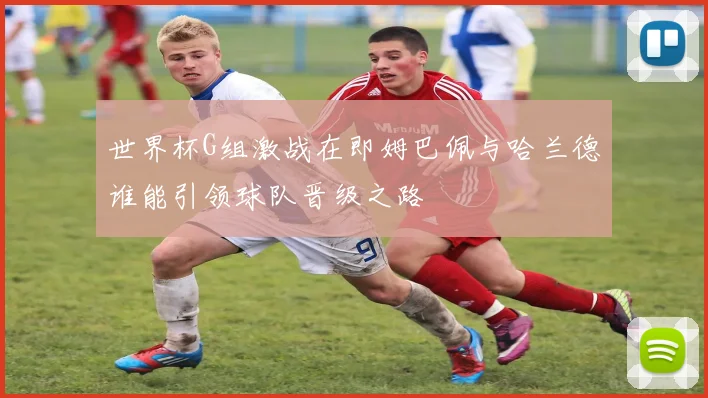 世界杯G组激战在即姆巴佩与哈兰德谁能引领球队晋级之路