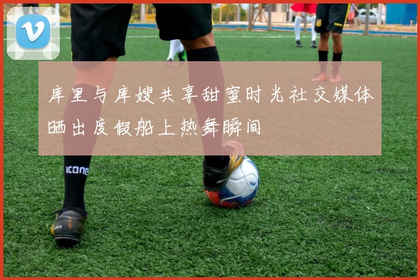 库里与库嫂共享甜蜜时光社交媒体晒出度假船上热舞瞬间