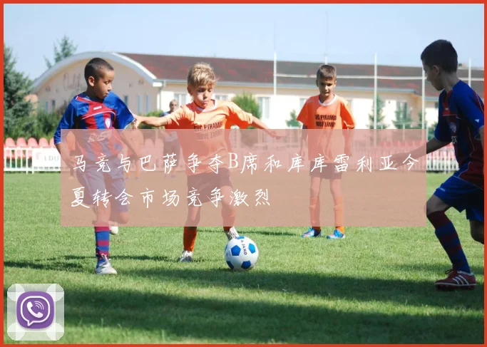 马竞与巴萨争夺B席和库库雷利亚今夏转会市场竞争激烈