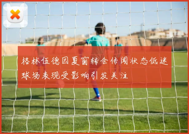 格林伍德因夏窗转会传闻状态低迷球场表现受影响引发关注
