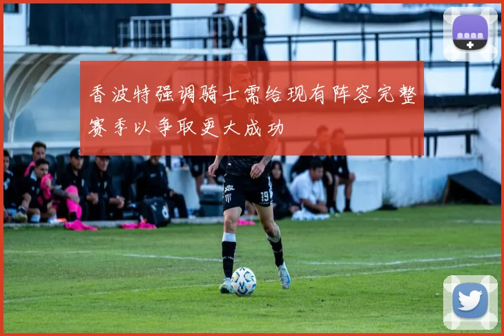 香波特强调骑士需给现有阵容完整赛季以争取更大成功