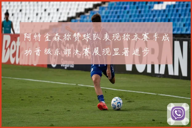 阿特金森称赞球队表现称本赛季成功晋级东部决赛展现显著进步