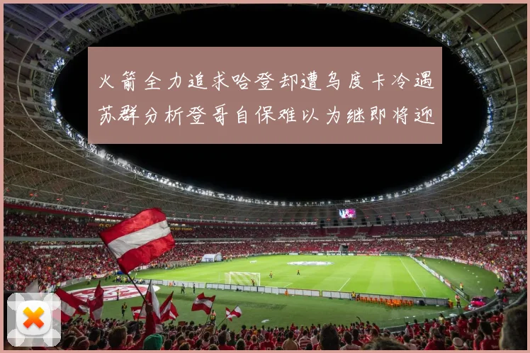 火箭全力追求哈登却遭乌度卡冷遇苏群分析登哥自保难以为继即将迎来抢七大战